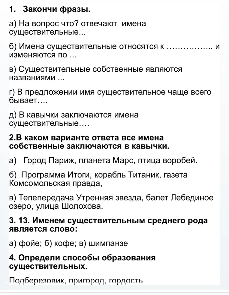 1. Закончи фразы. а) На вопрос что? отвечают имена существительные... 2.В каком варианте ответа все имена собственные заключаются в кавычки. 3. 13. Именем существительным среднего рода является слово: 4. Определи способы образования существительных. 5. Укажите неправильный вариант написания 6. Укажите неправильный вариант написания 7. Укажите слова, которые пишется с НЕ слитно: 8. Буква И пропущена в слове: 9. Буква О пропущена в слове: