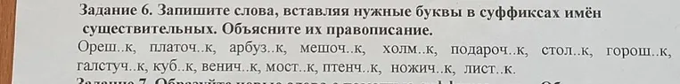 Задание 6. Запишите слова, вставляя нужные буквы в суффиксах имён существительных. Объясните их правописание. Ореш..к, платоч..к, арбуз..к, мешоч..к, холм..к, подароч..к, стол..к, горош..к, галстуч..к, куб..к, венич..к, мост..к, птенч..к, ножич..к, лист..к.