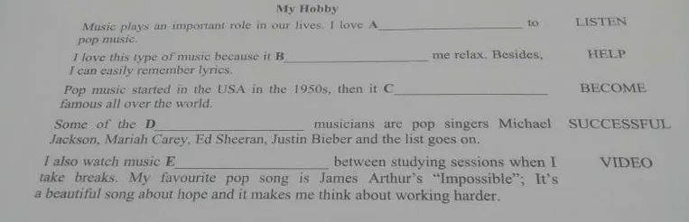 Music plays an important role in our lives. I love A ______ to pop music. I love this type of music because it B ______ me relax. Besides, I can easily remember lyrics. Pop music started in the USA in the 1950s, then it C ______ famous all over the world. Some of the D ______ musicians are pop singers Michael Jackson, Mariah Carey, Ed Sheeran, Justin Bieber and the list goes on. I also watch music E ______ between studying sessions when I take breaks.