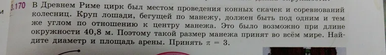 В Древнем Риме цирк был местом проведения конных скачек и соревнований колесниц. Круп лошади, бегущей по манежу, должен быть под одним и тем же углом по отношению к центру манежа. Это было возможно при длине окружности 40,8 м. Поэтому такой размер манежа принят во всём мире. Найдите диаметр и площадь арены. Принять π = 3.