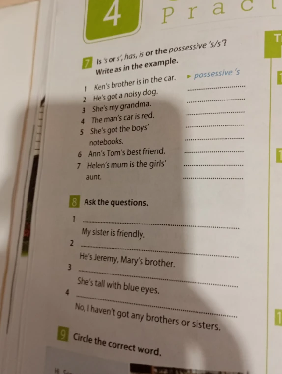 7 Is 's or s', has, is or the possessive 's/s'? Write as in the example. 8 Ask the questions.