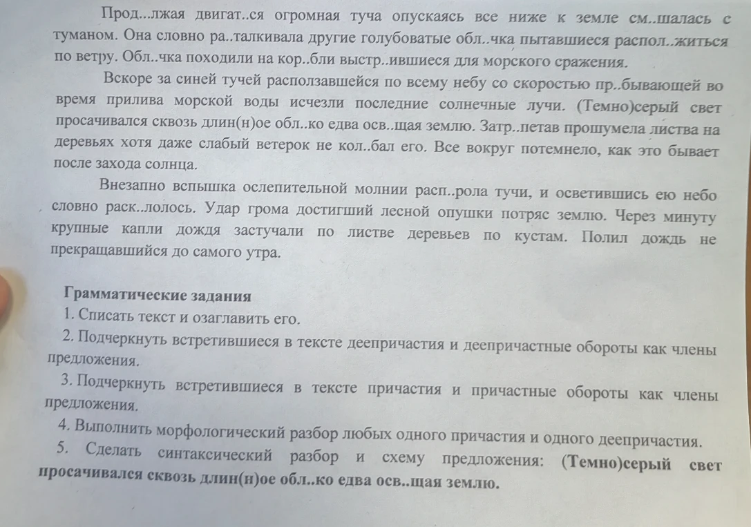 1. Списать текст и озаглавить его. 2. Подчеркнуть встретившиеся в тексте деепричастия и деепричастные обороты как члены предложения. 3. Подчеркнуть встретившиеся в тексте причастия и причастные обороты как члены предложения. 4. Выполнить морфологический разбор любых одного причастия и одного деепричастия. 5. Сделать синтаксический разбор и схему предложения: (Темно)серый свет просачивался сквозь длин(н)ое обл..ко едва осв..щая землю.