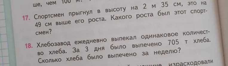 17. Спортсмен прыгнул в высоту на 2 м 35 см, это на 49 см выше его роста. Какого роста был этот спортсмен? 18. Хлебозавод ежедневно выпекал одинаковое количество хлеба. За 3 дня было выпечено 705 т хлеба. Сколько хлеба было выпечено за неделю?
