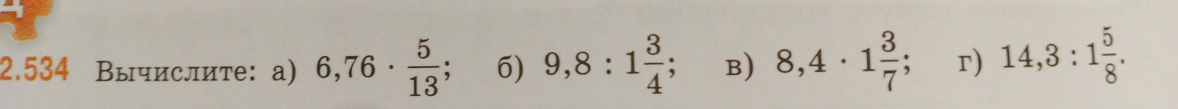 Вычислите: а) 6,76 * 5/13; б) 9,8 : 1 3/4; в) 8,4 * 1 3/7; г) 14,3 : 1 5/8