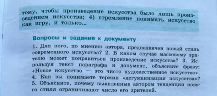 1. Для кого, по мнению автора, предназначен новый стиль современного искусства? 2. В каком случае массовому зрителю может понравиться произведение искусства? 3. Используя текст параграфа и документ, объясните фразу: «Новое искусство — это чисто художественное искусство». 4. Как вы понимаете термин «дегуманизация искусства»? 5. Объясните, почему выявленные автором тенденции нового стиля ограничивают число его зрителей.