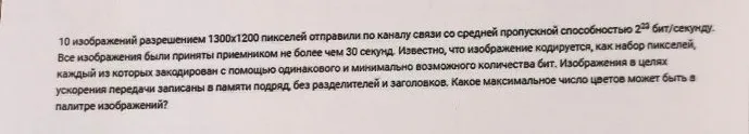 10 изображений разрешением 1300x1200 пикселей отправили по каналу связи со средней пропускной способностью 2^23 бит/секунду. Все изображения были приняты приемником не более чем 30 секунд. Известно, что изображение кодируется, как набор пикселей, каждый из которых закодирован с помощью одинакового и минимально возможного количества бит. Изображения в целях ускорения передачи записаны в памяти подряд, без разделителей и заголовков. Какое максимальное число цветов может быть в палитре изображений?