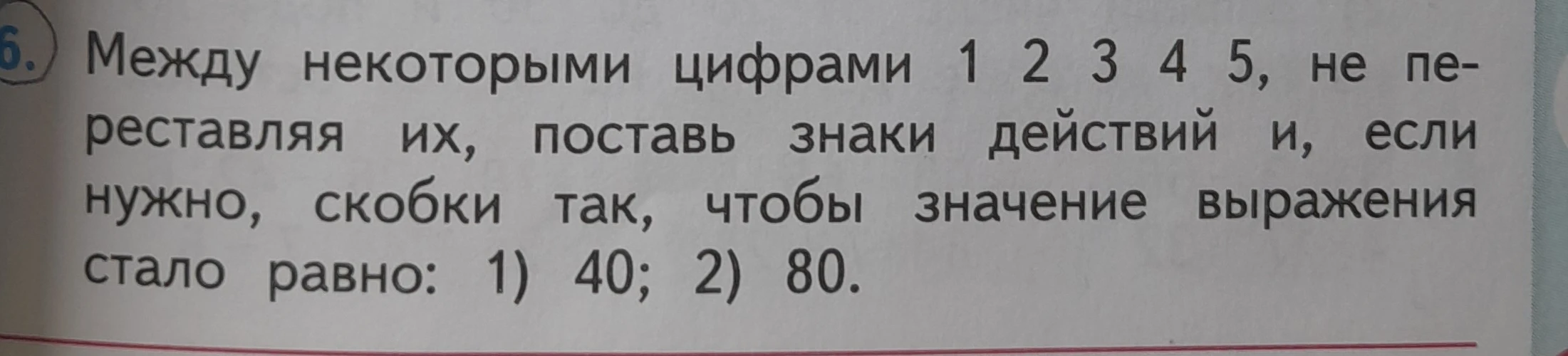 Между некоторыми цифрами 1 2 3 4 5, не переставляя их, поставь знаки действий и, если нужно, скобки так, чтобы значение выражения стало равно: 1) 40; 2) 80.
