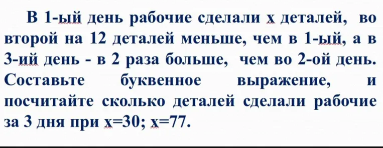 В 1-ый день рабочие сделали х деталей, во второй на 12 деталей меньше, чем в 1-ый, а в 3-ий день - в 2 раза больше, чем во 2-ой день. Составьте буквенное выражение, и посчитайте сколько деталей сделали рабочие за 3 дня при х=30; х=77.
