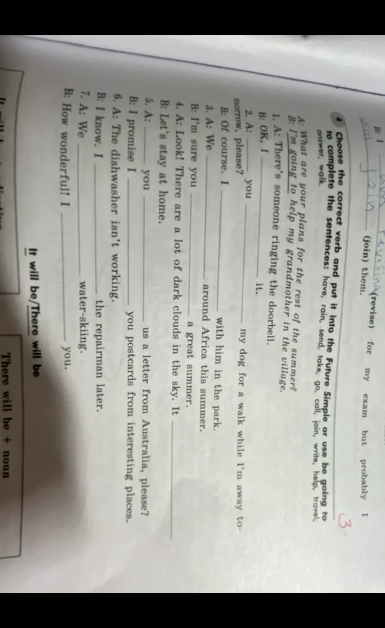 Choose the correct verb and put it into the Future Simple or use be going to to complete the sentences: have, rain, send, take, go, call, join, write, help, travel, answer, walk.