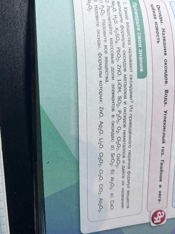 1. Какие вещества называют оксидами? Из приведённого перечня формул веществ выпишите формулы оксидов металлов и оксидов неметаллов и дайте их названия: Na2O, H2S, K2SO4, PbO2, ZnO, LiOH, SO2, P2O5, O2, Cl2O7, OsCl3. 2. Рассчитайте массовые доли элементов в оксидах: а) SnO2; б) Al2O3; в) CaO; г) P2O5. Назовите все вещества. 3. Назовите оксиды, формулы которых: ZnO, Ag2O, Li2O, Cl2O7, Cl2O, ClO2, As2O3, As2O5.