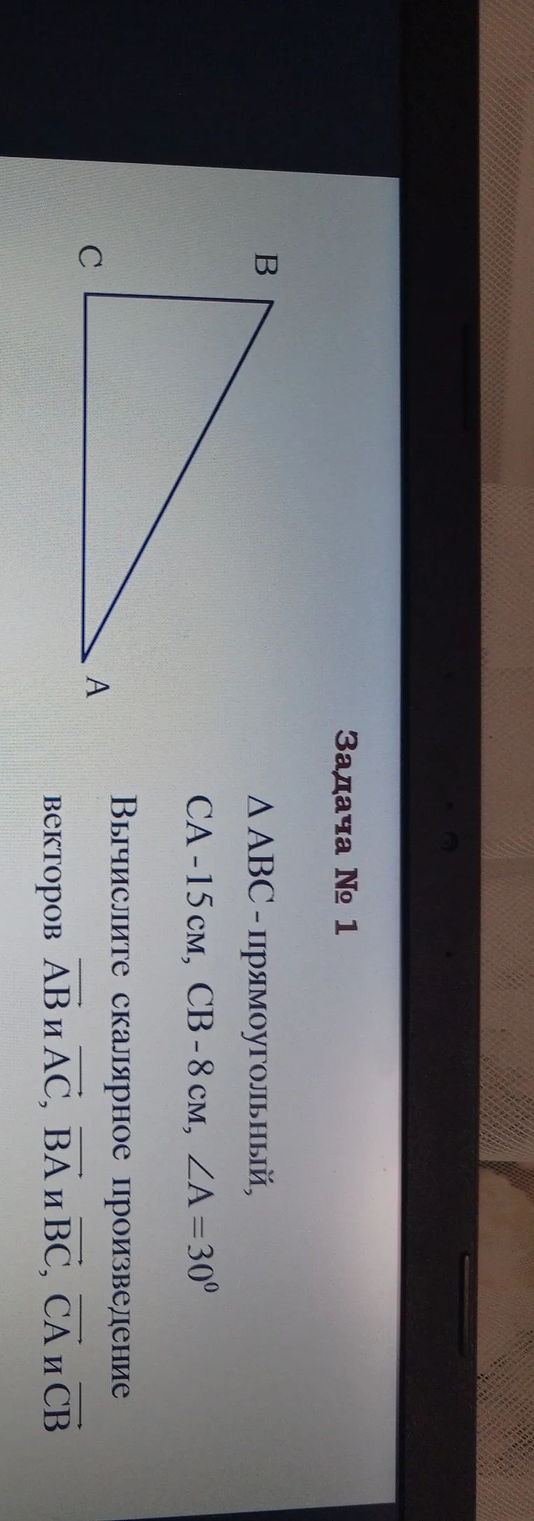 Задача № 1. Δ ABC - прямоугольный, CA = 15 см, CB = 8 см, ∠A = 30°. Вычислите скалярное произведение векторов AB и AC, BA и BC, CA и CB