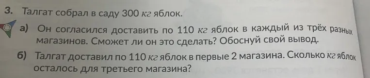 Талгат собрал в саду 300 кг яблок. а) Он согласился доставить по 110 кг яблок в каждый из трёх разных магазинов. Сможет ли он это сделать? б) Талгат доставил по 110 кг яблок в первые 2 магазина. Сколько кг яблок осталось для третьего магазина?