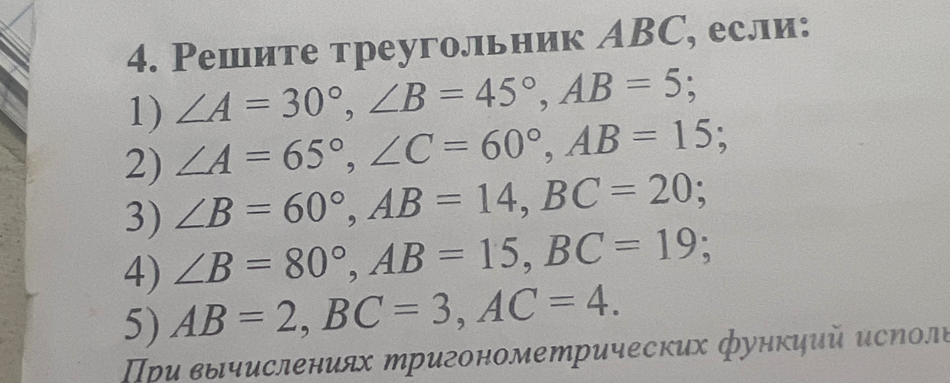 Решите треугольник ABC, если: 1) ∠A = 30°, ∠B = 45°, AB = 5; 2) ∠A = 65°, ∠C = 60°, AB = 15; 3) ∠B = 60°, AB = 14, BC = 20; 4) ∠B = 80°, AB = 15, BC = 19; 5) AB = 2, BC = 3, AC = 4.