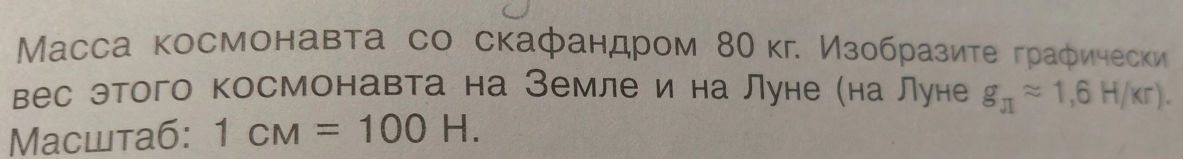 Масса космонавта со скафандром 80 кг. Изобразите графически вес этого космонавта на Земле и на Луне (на Луне g_л ≈ 1,6 Н/кг). Масштаб: 1 см = 100 Н.