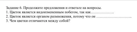 Задание 6. Продолжите предложения и ответьте на вопросы. 1. Цветок является видоизмененным побегом, так как... 2. Цветок является органом размножения, потому что он ... 3. Чем цветки отличаются между собой?