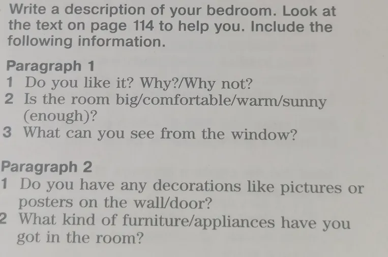 Write a description of your bedroom. Include the following information: Paragraph 1 (Do you like it? Is the room big/comfortable? What can you see from the window?), Paragraph 2 (Do you have any decorations? What kind of furniture/appliances have you got?)