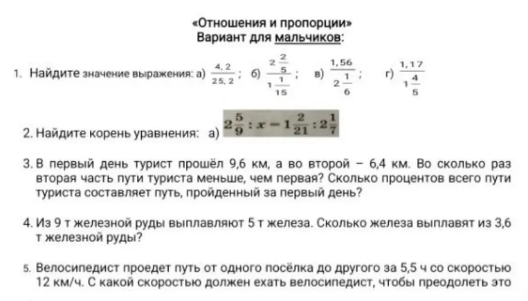 1. Найдите значение выражения: а) 4,2 / 25,2; б) 2 2/5 / 1 1/15; в) 1,56 / 2 1/6; г) 1,17 / 1 4/5. 2. Найдите корень уравнения. 3. В первый день турист прошел 9,6 км, а во второй — 6,4 км. Во сколько раз вторая часть пути меньше первой? Сколько процентов всего пути составляет путь за первый день? 4. Из 9 т железной руды выплавляют 5 т железа. Сколько железа выплавят из 3,6 т железной руды?