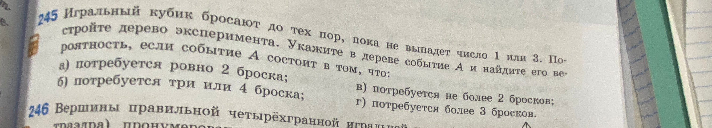 245 Игральный кубик бросают до тех пор, пока не выпадет число 1 или 3. Постройте дерево эксперимента. Укажите в дереве событие А и найдите его вероятность, если событие А состоит в том, что: а) потребуется ровно 2 броска; б) потребуется три или 4 броска; в) потребуется не более 2 бросков; г) потребуется более 3 бросков.