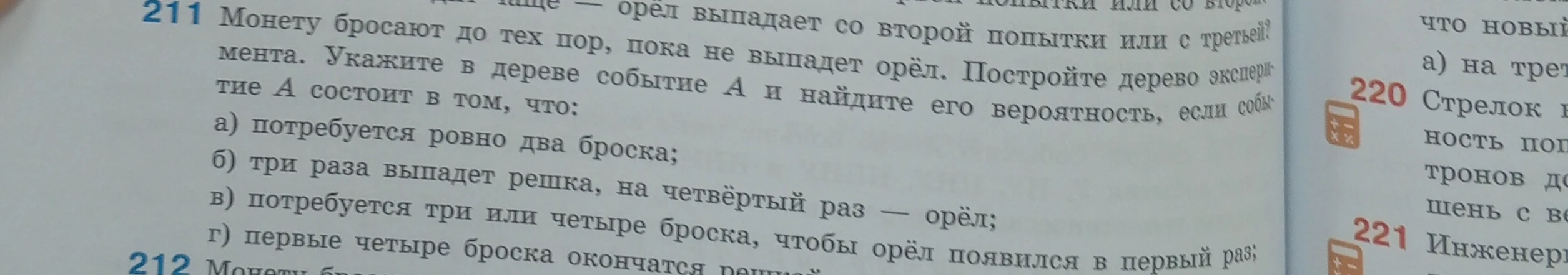 Монету бросают до тех пор, пока не выпадет орёл. Постройте дерево эксперимента. Укажите в дереве событие А и найдите его вероятность, если событие А состоит в том, что: а) потребуется ровно два броска; б) три раза выпадет решка, на четвёртый раз — орёл; в) потребуется три или четыре броска, чтобы орёл появился в первый раз; г) первые четыре броска окончатся решкой.