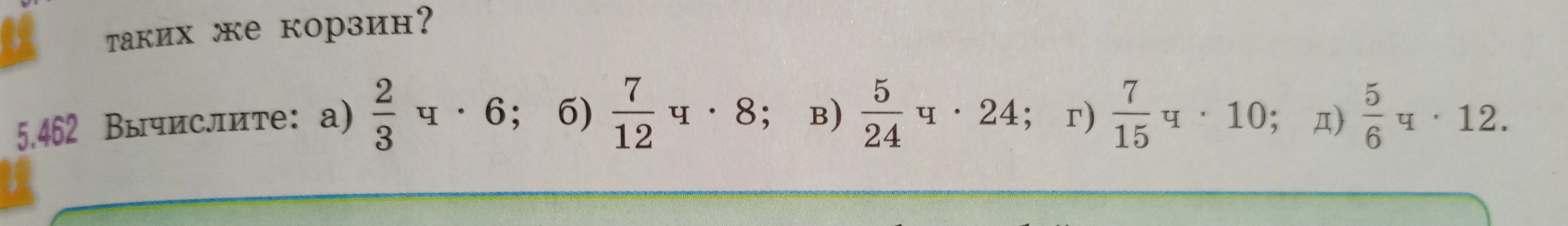 Вычислите: а) 2/3 ч * 6; б) 7/12 ч * 8; в) 5/24 ч * 24; г) 7/15 ч * 10; д) 5/6 ч * 12.