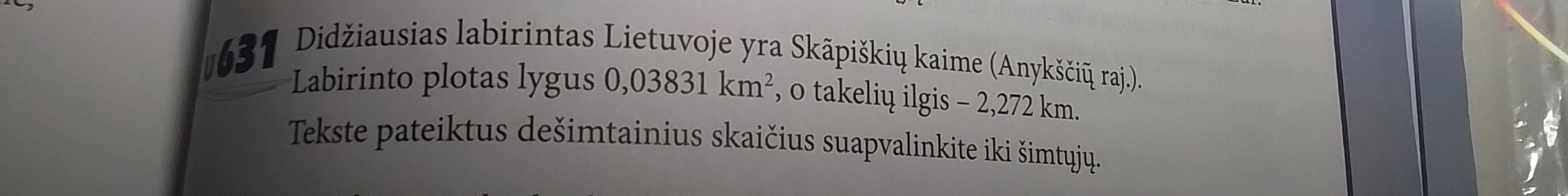 Didžiausias labirintas Lietuvoje yra Skapiškių kaime (Anykščių raj.). Labirinto plotas lygus 0,03831 km², o takelių ilgis – 2,272 km. Tekste pateiktus dešimtainius skaičius suapvalinkite iki šimtųjų.
