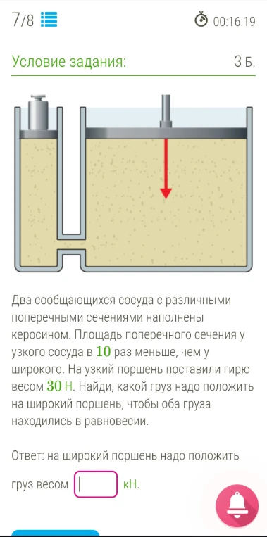 Два сообщающихся сосуда с различными поперечными сечениями наполнены керосином. Площадь поперечного сечения у узкого сосуда в 10 раз меньше, чем у широкого. На узкий поршень поставили гирю весом 30 Н. Найди, какой груз надо положить на широкий поршень, чтобы оба груза находились в равновесии.