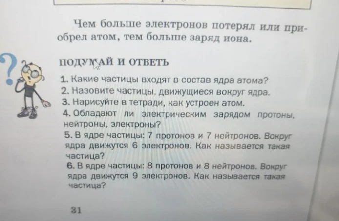 Ответьте на вопросы: 1. Какие частицы входят в состав ядра атома? 2. Назовите частицы, движущиеся вокруг ядра. 3. Нарисуйте в тетради, как устроен атом. 4. Обладают ли электрическим зарядом протоны, нейтроны, электроны? 5. В ядре частицы: 7 протонов и 7 нейтронов. Вокруг ядра движутся 6 электронов. Как называется такая частица? 6. В ядре частицы: 8 протонов и 8 нейтронов. Вокруг ядра движутся 9 электронов. Как называется такая частица?