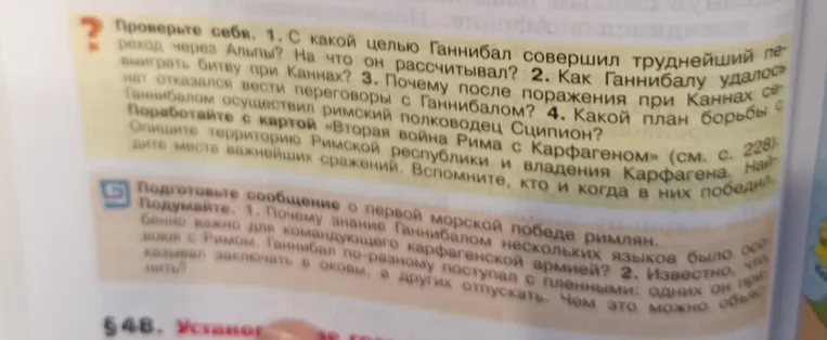 Проверьте себя. 1. С какой целью Ганнибал совершил труднейший переход через Альпы? На что он рассчитывал? 2. Как Ганнибалу удалось выиграть битву при Каннах? 3. Почему после поражения при Каннах сенат отказался вести переговоры с Ганнибалом? 4. Какой план борьбы с Ганнибалом осуществил римский полководец Сципион?