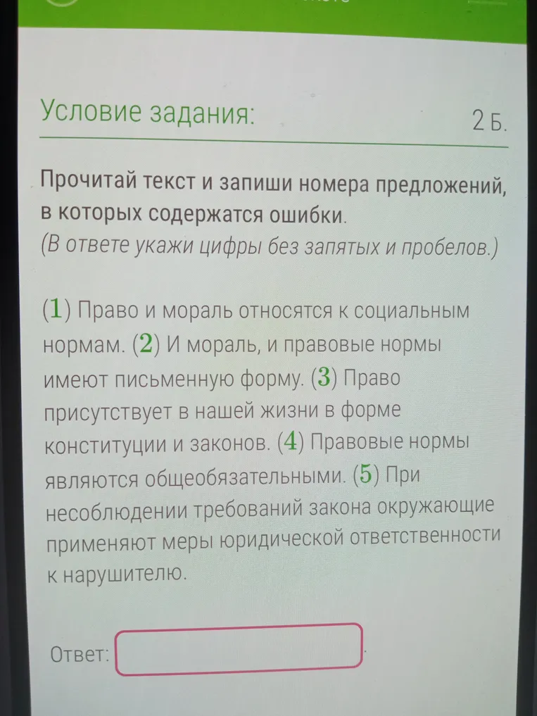 Прочитай текст и запиши номера предложений, в которых содержатся ошибки. (1) Право и мораль относятся к социальным нормам. (2) И мораль, и правовые нормы имеют письменную форму. (3) Право присутствует в нашей жизни в форме конституции и законов. (4) Правовые нормы являются общеобязательными. (5) При несоблюдении требований закона окружающие применяют меры юридической ответственности к нарушителю.