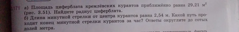 а) Площадь циферблата кремлёвских курантов приближённо равна 29,21 м². Найдите радиус циферблата. б) Длина минутной стрелки от центра курантов равна 2,54 м. Какой путь проходит конец минутной стрелки курантов за час? Ответы округлите до сотых долей метра.