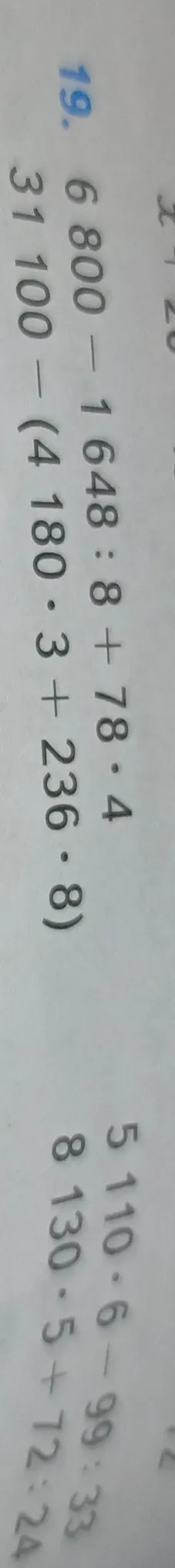 19. Вычислите значения выражений: 6800 - 1648 : 8 + 78 * 4; 31100 - (4180 * 3 + 236 * 8); 5110 * 6 - 99 : 33; 8130 * 5 + 72 : 24