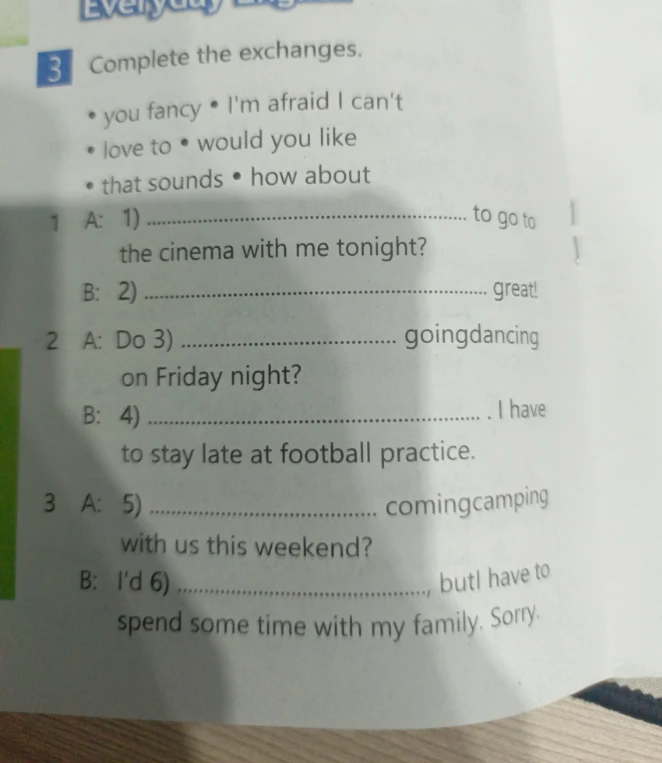 Complete the exchanges using the provided phrases: you fancy, I'm afraid I can't, love to, would you like, that sounds, how about.