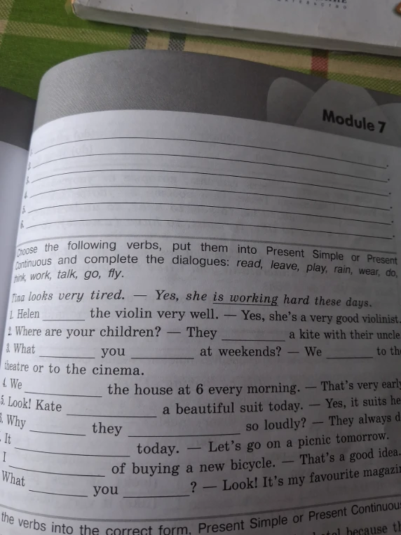 Choose the following verbs, put them into Present Simple or Present Continuous and complete the dialogues: read, leave, play, rain, wear, do, think, work, talk, go, fly.