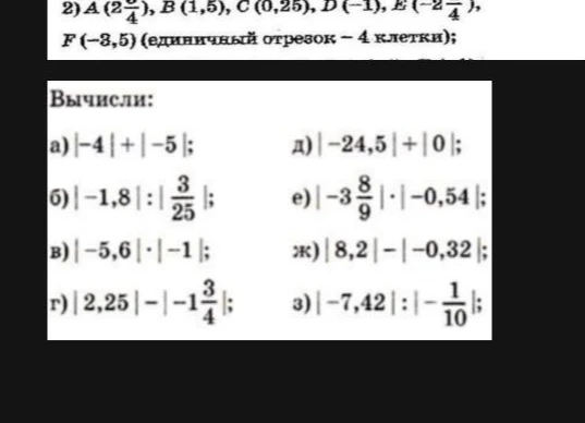 Вычисли: а) |-4| + |-5|; б) |-1,8| : |3/25|; в) |-5,6| * |-1|; г) |2,25| - |-1 3/4|; д) |-24,5| + |0|; е) |-3 8/9| * |-0,54|; ж) |8,2| - |-0,32|; з) |-7,42| : |-1/10|