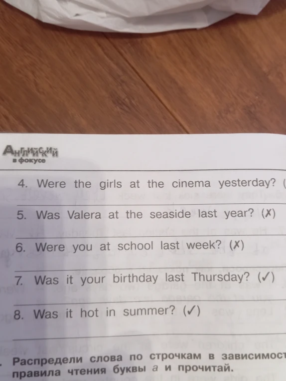 Ответьте на вопросы: 4. Were the girls at the cinema yesterday? 5. Was Valera at the seaside last year? 6. Were you at school last week? 7. Was it your birthday last Thursday? 8. Was it hot in summer?