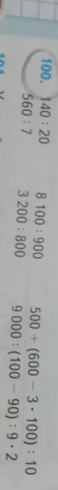 Решите примеры из номера 100: 140 : 20, 560 : 7, 8 100 : 900, 3 200 : 800, 500 + (600 - 3 * 100) : 10, 9 000 : (100 - 90) : 9 * 2