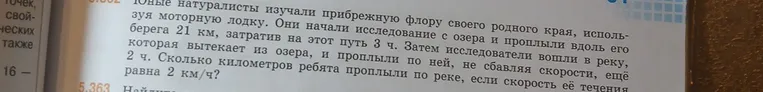 Юные натуралисты изучали прибрежную флору своего родного края, используя моторную лодку. Они начали исследование с озера и проплыли вдоль его берега 21 км, затратив на этот путь 3 ч. Затем исследователи вошли в реку, которая вытекает из озера, и проплыли по ней, не сбавляя скорости, еще 2 ч. Сколько километров ребята проплыли по реке, если скорость её течения равна 2 км/ч?