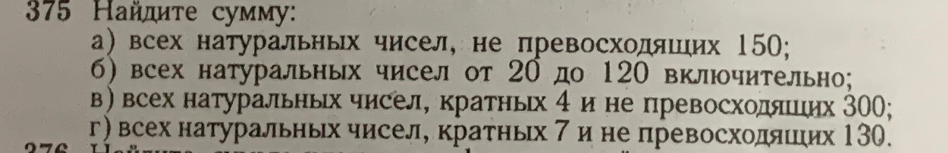 375 Найдите сумму: а) всех натуральных чисел, не превосходящих 150; б) всех натуральных чисел от 20 до 120 включительно; в) всех натуральных чисел, кратных 4 и не превосходящих 300; г) всех натуральных чисел, кратных 7 и не превосходящих 130.