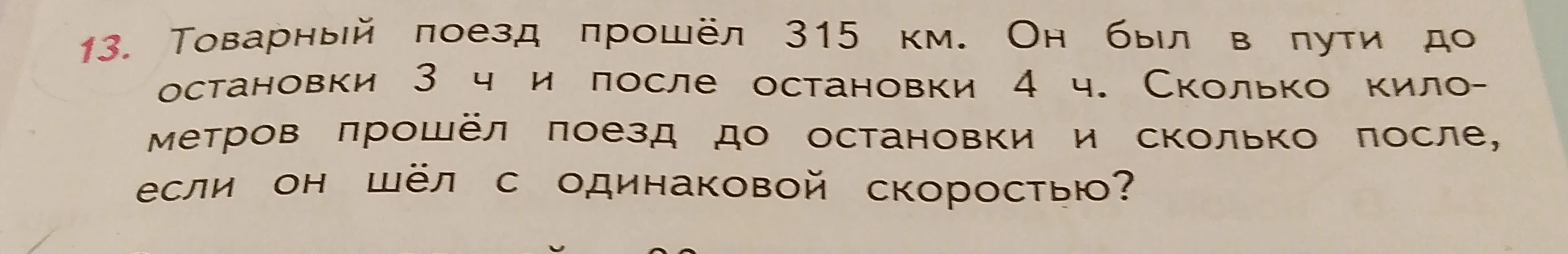 Товарный поезд прошёл 315 км. Он был в пути до остановки 3 ч и после остановки 4 ч. Сколько километров прошёл поезд до остановки и сколько после, если он шёл с одинаковой скоростью?
