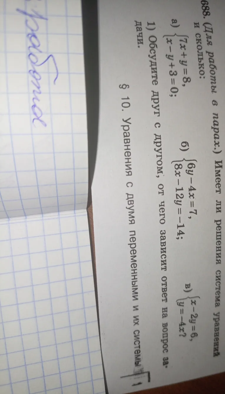 688. Имеет ли решения система уравнений и сколько: а) 7x + y = 8, x - y + 3 = 0; б) 6y - 4x = 7, 8x - 12y = -14; в) x - 2y = 6, y = -4x^2?