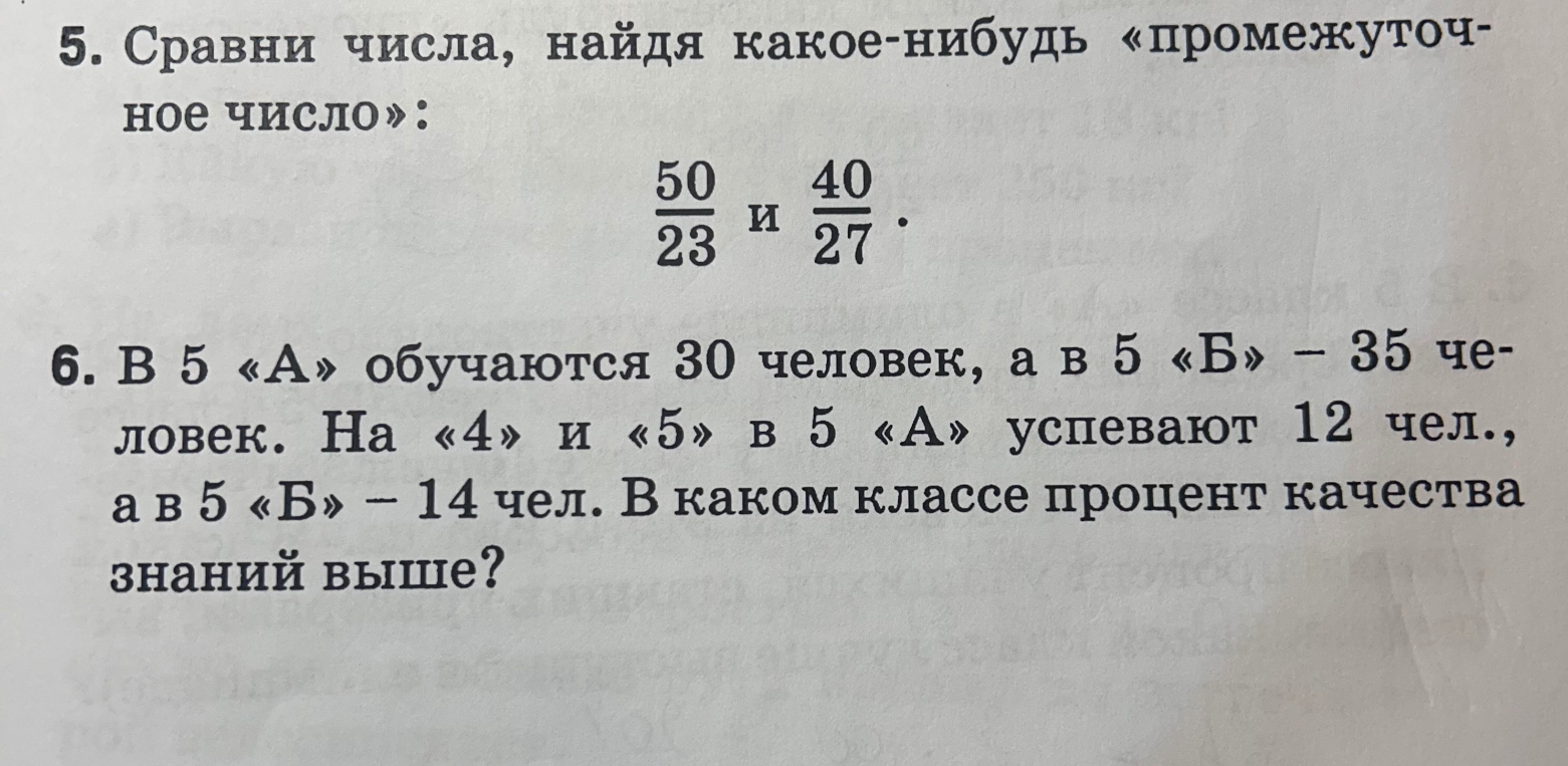5. Сравни числа, найдя какое-нибудь «промежуточное число»: 50/23 и 40/27. 6. В 5 «А» обучаются 30 человек, а в 5 «Б» - 35 человек. На «4» и «5» в 5 «А» успевают 12 чел., а в 5 «Б» - 14 чел. В каком классе процент качества знаний выше?