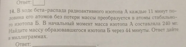 В ходе бета-распада радиоактивного изотопа А каждые 11 минут половина его атомов без потери массы преобразуется в атомы стабильного изотопа Б. В начальный момент масса изотопа А составляла 240 мг. Найдите массу образовавшегося изотопа Б через 44 минуты. Ответ дайте в миллиграммах.