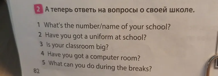 А теперь ответь на вопросы о своей школе: 1 What’s the number/name of your school? 2 Have you got a uniform at school? 3 Is your classroom big? 4 Have you got a computer room? 5 What can you do during the breaks?