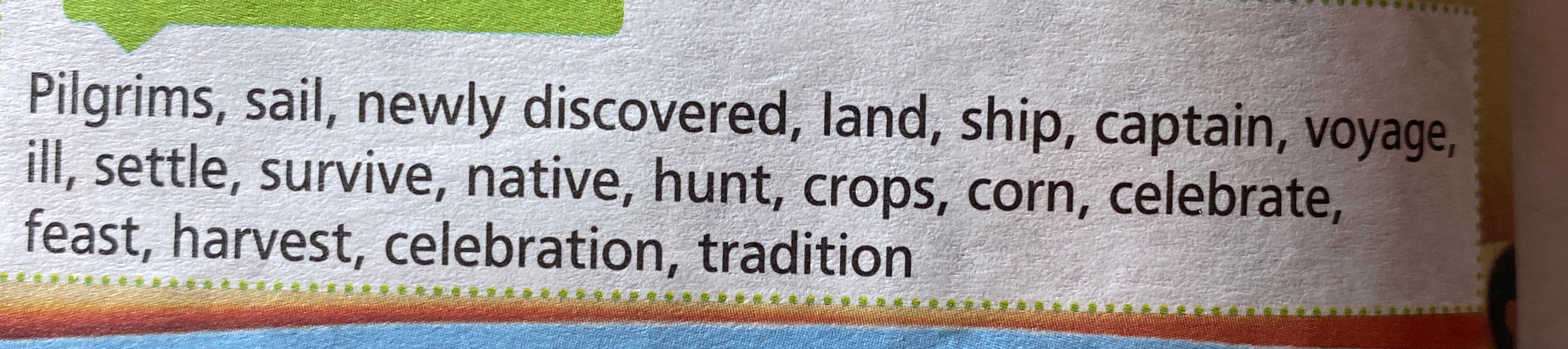 Pilgrims, sail, newly discovered, land, ship, captain, voyage, ill, settle, survive, native, hunt, crops, corn, celebrate, feast, harvest, celebration, tradition