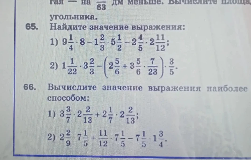 65. Найдите значение выражения: 1) 9 1/4 * 8 - 1 2/3 * 5 1/2 - 2 4/5 * 2 11/12; 2) 1 1/22 * 3 2/3 - (2 5/6 + 3 5/6 * 7/23) * 3/5. 66. Вычислите значение выражения наиболее способом: 1) 3 3/7 * 2 2/13 + 2 4/7 * 2 2/13; 2) 2 2/9 * 7 1/5 + 11/12 * 7 1/5 - 7 1/5 * 1 3/4.