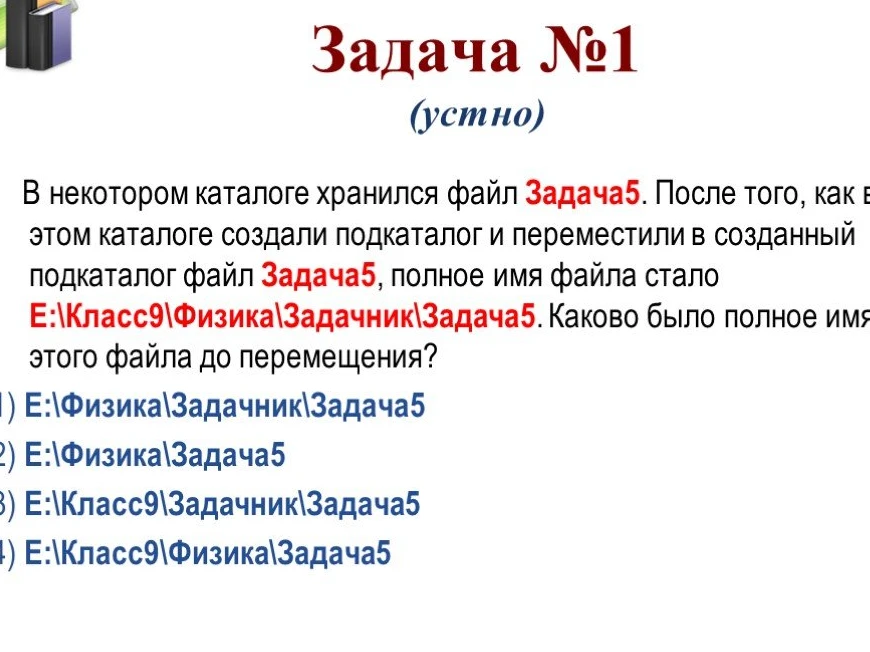 В некотором каталоге хранился файл Задача5. После того, как в этом каталоге создали подкаталог и переместили в созданный подкаталог файл Задача5, полное имя файла стало E:\Класс9\Физика\Задачник\Задача5. Каково было полное имя этого файла до перемещения?
