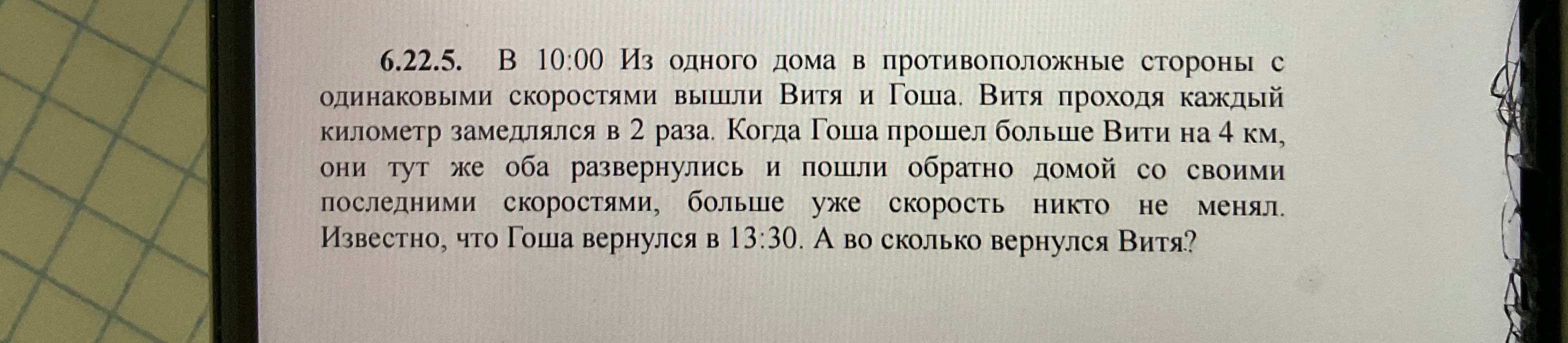 6.22.5. В 10:00 Из одного дома в противоположные стороны с одинаковыми скоростями вышли Витя и Гоша. Витя проходя каждый километр замедлялся в 2 раза. Когда Гоша прошел больше Вити на 4 км, они тут же оба развернулись и пошли обратно домой со своими последними скоростями, больше уже скорость никто не менял. Известно, что Гоша вернулся в 13:30. А во сколько вернулся Витя?