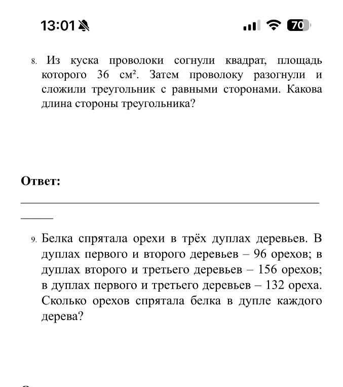 8. Из куска проволоки согнули квадрат, площадь которого 36 см². Затем проволоку разогнули и сложили треугольник с равными сторонами. Какова длина стороны треугольника? 9. Белка спрятала орехи в трёх дуплах деревьев. В дуплах первого и второго деревьев — 96 орехов; в дуплах второго и третьего деревьев — 156 орехов; в дуплах первого и третьего деревьев — 132 ореха. Сколько орехов спрятала белка в дупле каждого дерева?