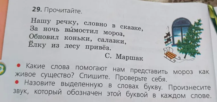 Прочитайте. Нашу речку, словно в сказке, За ночь вымостил мороз, Обновил коньки, салазки, Ёлку из лесу привёз. С. Маршак. Какие слова помогают нам представить мороз как живое существо? Спишите. Назовите выделенную в словах букву.
