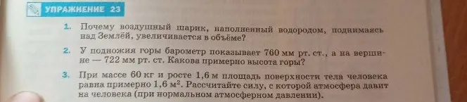 1. Почему воздушный шарик, наполненный водородом, поднимаясь над Землёй, увеличивается в объёме? 2. У подножия горы барометр показывает 760 мм рт. ст., а на вершине — 722 мм рт. ст. Какова примерно высота горы? 3. При массе 60 кг и росте 1,6 м площадь поверхности тела человека равна примерно 1,6 м². Рассчитайте силу, с которой атмосфера давит на человека (при нормальном атмосферном давлении).